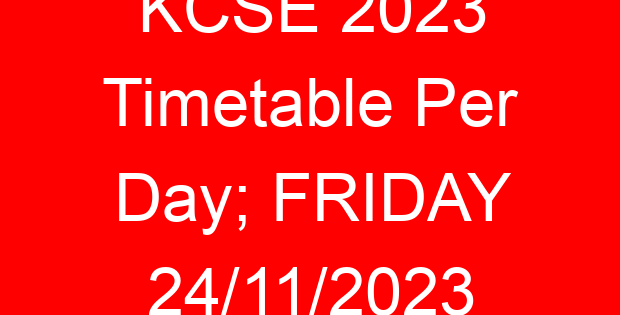 KCSE 2023 Timetable Per Day; FRIDAY 24/11/2023