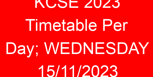 KCSE 2023 Timetable Per Day; WEDNESDAY 15/11/2023