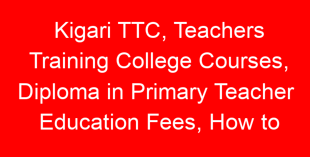 Kigari TTC, Teachers Training College Courses, Diploma in Primary Teacher Education Fees, How to apply