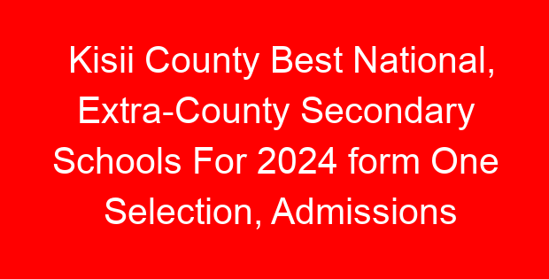 Kisii County Best National, Extra-County Secondary Schools For 2024 form One Selection, Admissions