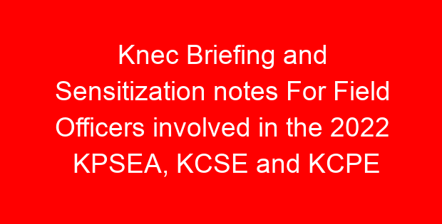 Knec Briefing and Sensitization notes For Field Officers involved in the 2022 KPSEA, KCSE and KCPE Exams