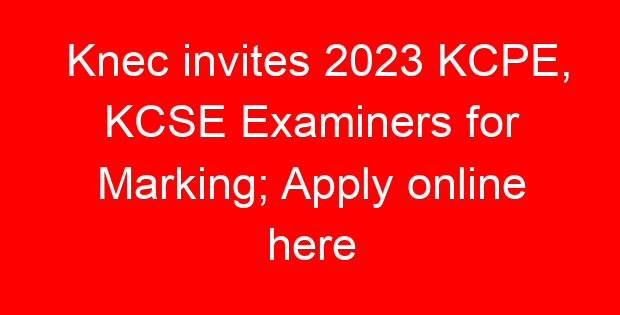 Knec invites 2023 KCPE, KCSE Examiners for Marking; Apply online here