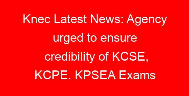 Knec Latest News: Agency urged to ensure credibility of KCSE, KCPE. KPSEA Exams