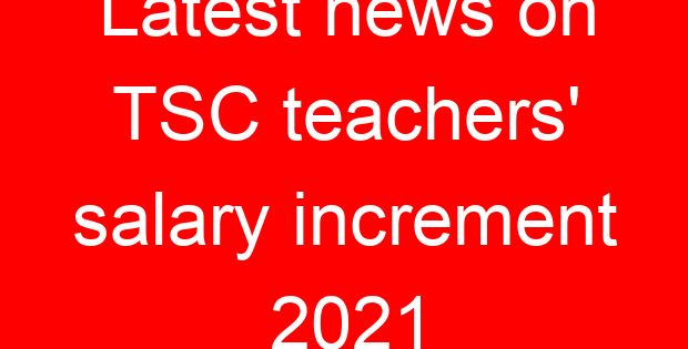 Latest news on TSC teachers’ salary increment 2021