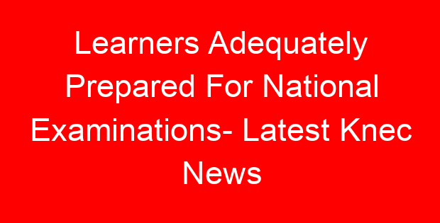 Learners Adequately Prepared For National Examinations- Latest Knec News