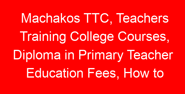 Machakos TTC, Teachers Training College Courses, Diploma in Primary Teacher Education Fees, How to apply