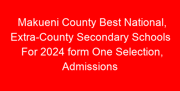 Makueni County Best National, Extra-County Secondary Schools For 2024 form One Selection, Admissions