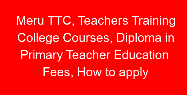 Meru TTC, Teachers Training College Courses, Diploma in Primary Teacher Education Fees, How to apply