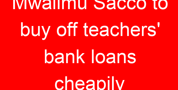 Mwalimu Sacco to buy off teachers’ bank loans cheapily