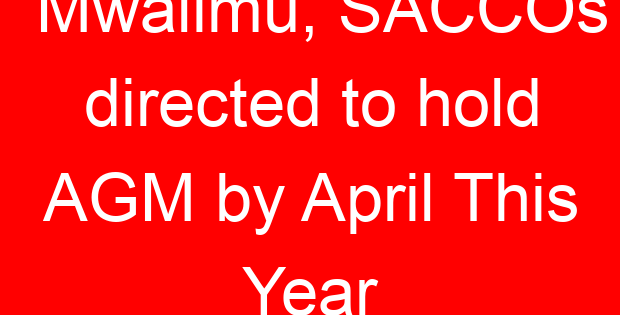 Mwalimu, SACCOs directed to hold AGM by April This Year