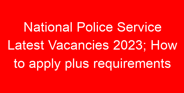 National Police Service Latest Vacancies 2023; How to apply plus requirements