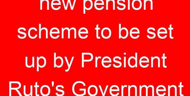 new pension scheme to be set up by President Ruto’s Government