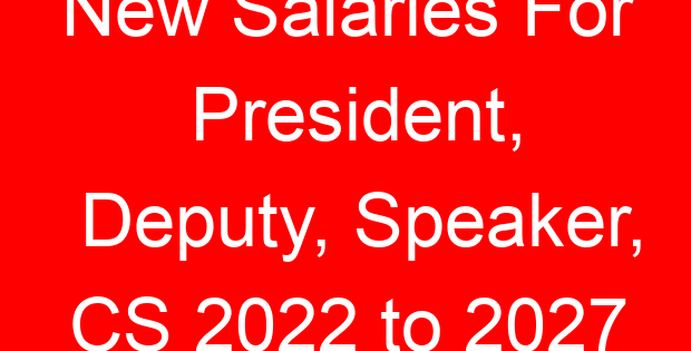 New Salaries For President, Deputy, Speaker, CS 2022 to 2027
