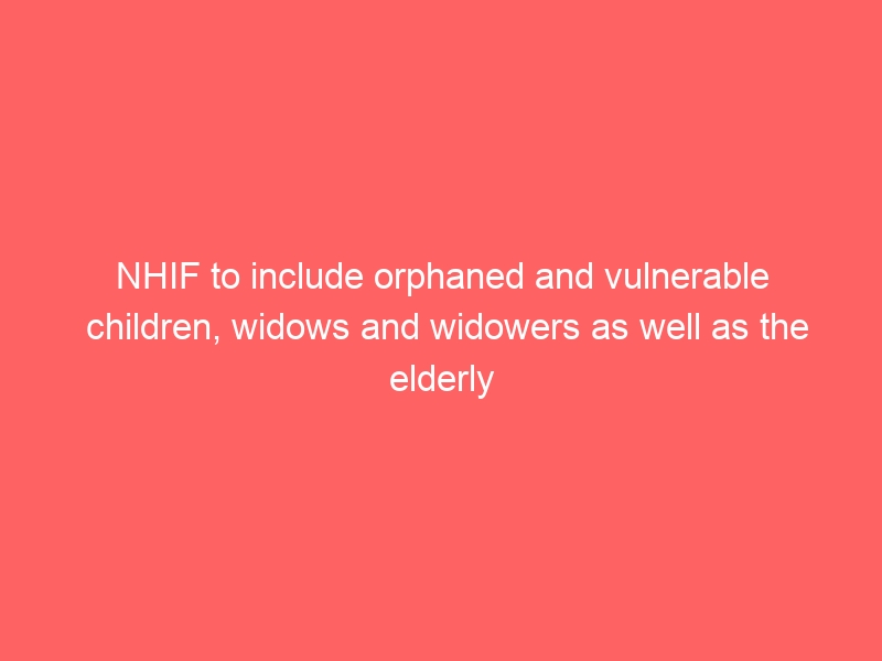 NHIF to include orphaned and vulnerable children, widows and widowers as well as the elderly