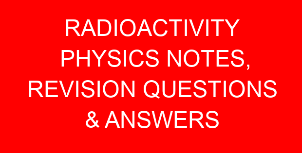 RADIOACTIVITY PHYSICS NOTES, REVISION QUESTIONS & ANSWERS