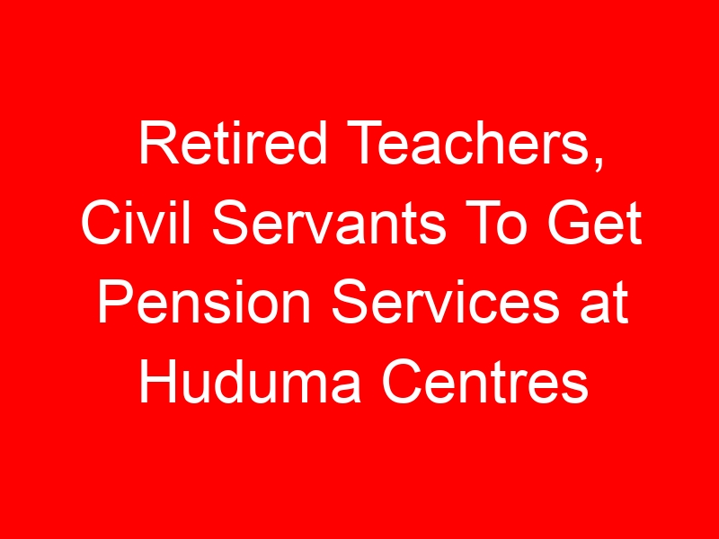 Retired Teachers, Civil Servants To Get Pension Services at Huduma Centres
