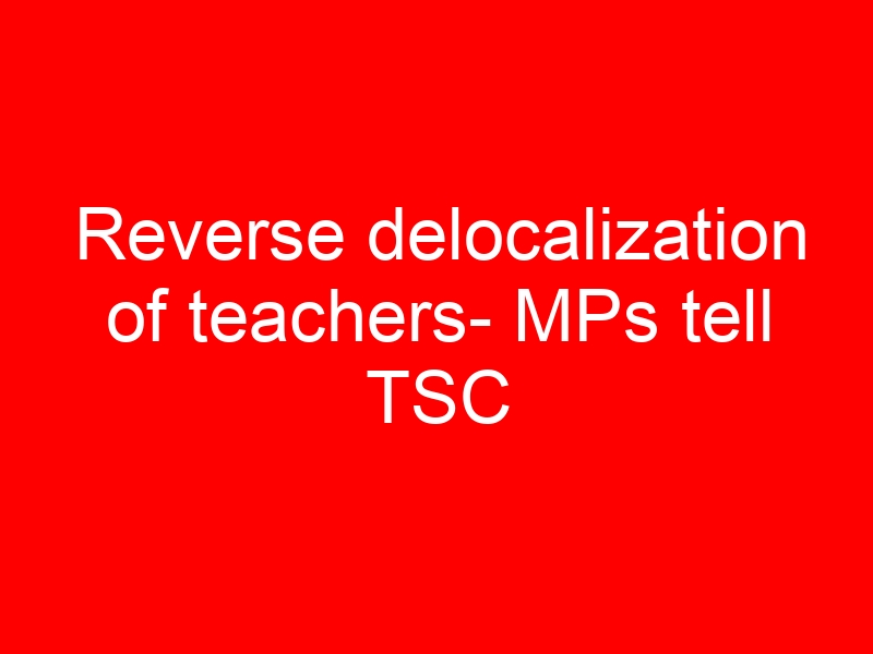 Reverse delocalization of teachers- MPs tell TSC