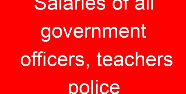 Salaries of all government officers, teachers police
