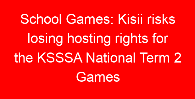 School Games: Kisii risks losing hosting rights for the KSSSA National Term 2 Games