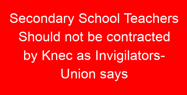Secondary School Teachers Should not be contracted by Knec as Invigilators- Union says