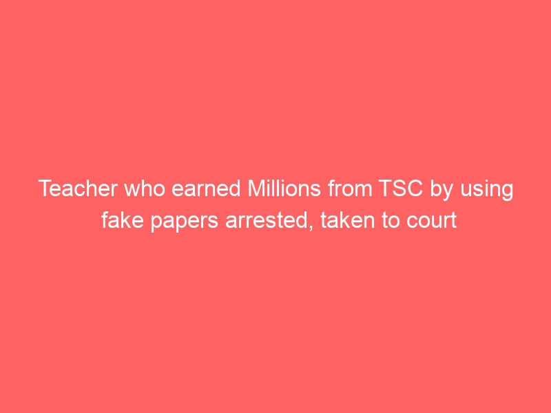 Teacher who earned Millions from TSC by using fake papers arrested, taken to court