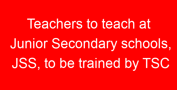 Teachers to teach at Junior Secondary schools, JSS, to be trained by TSC