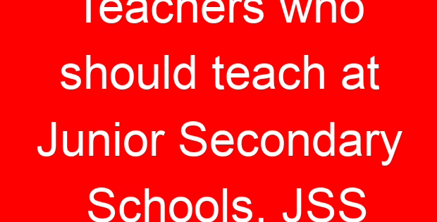 Teachers who should teach at Junior Secondary Schools, JSS