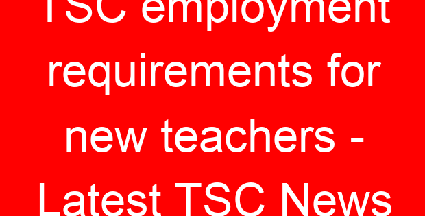 TSC employment requirements for new teachers – Latest TSC News