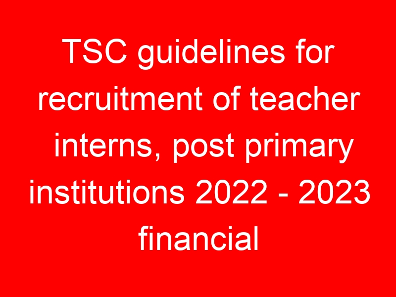 TSC guidelines for recruitment of teacher interns, post primary institutions 2022 – 2023 financial year