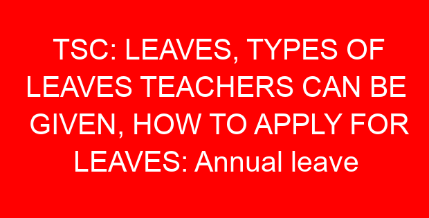TSC: LEAVES, TYPES OF LEAVES TEACHERS CAN BE GIVEN, HOW TO APPLY FOR LEAVES: Annual leave