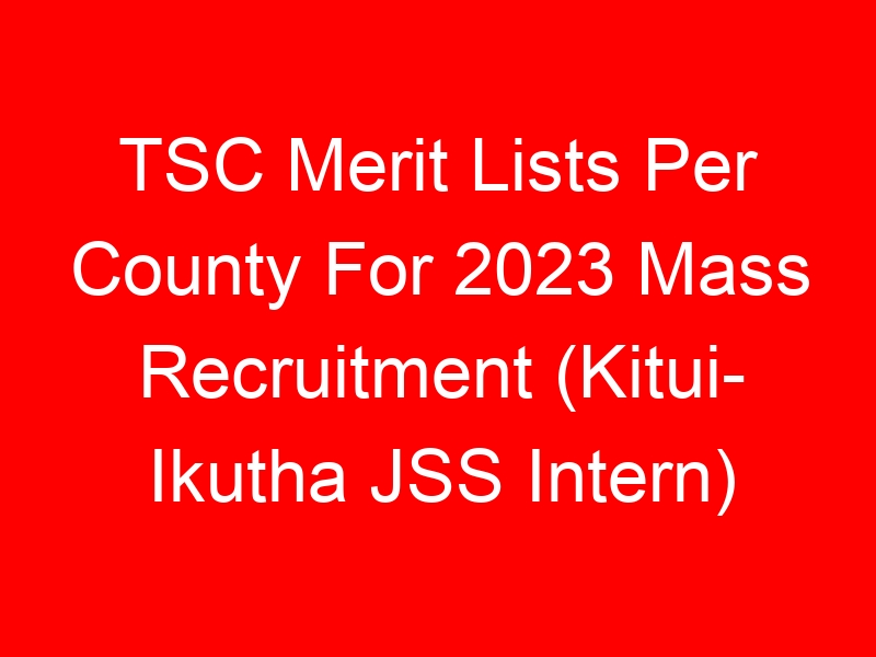 TSC Merit Lists Per County For 2023 Mass Recruitment (Kitui- Ikutha JSS Intern)
