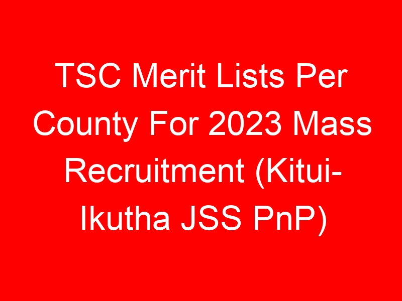 TSC Merit Lists Per County For 2023 Mass Recruitment (Kitui- Ikutha JSS PnP)