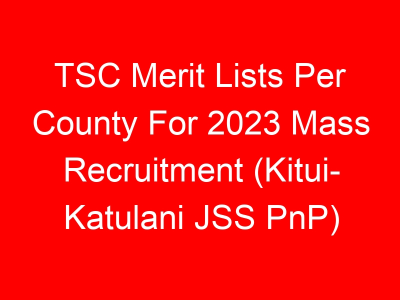 TSC Merit Lists Per County For 2023 Mass Recruitment (Kitui- Katulani JSS PnP)