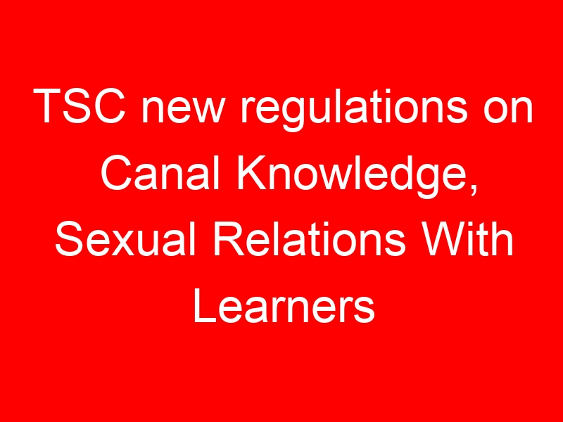TSC new regulations on Canal Knowledge, Sexual Relations With Learners