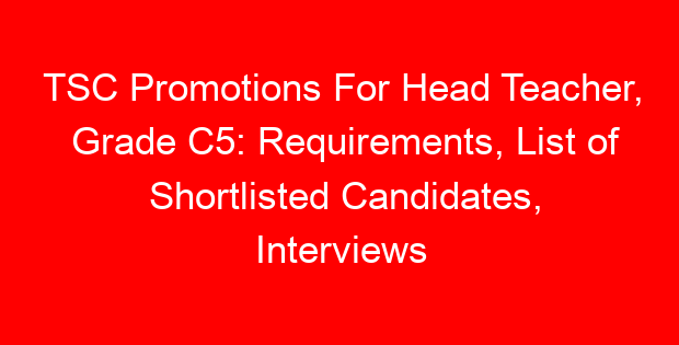 TSC Promotions For Head Teacher, Grade C5: Requirements, List of Shortlisted Candidates, Interviews and Promotion Letters
