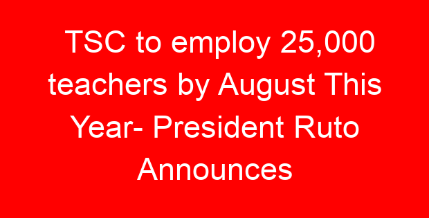 TSC to employ 25,000 teachers by August This Year- President Ruto Announces