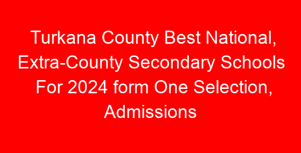 Turkana County Best National, Extra-County Secondary Schools For 2024 form One Selection, Admissions