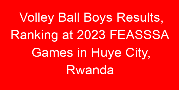 Volley Ball Boys Results, Ranking at 2023 FEASSSA Games in Huye City, Rwanda