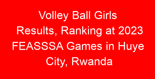 Volley Ball Girls Results, Ranking at 2023 FEASSSA Games in Huye City, Rwanda