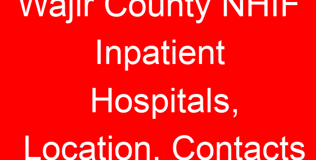 Wajir County NHIF Inpatient Hospitals, Location, Contacts