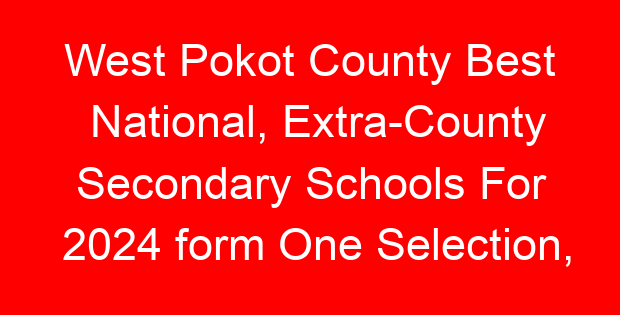 West Pokot County Best National, Extra-County Secondary Schools For 2024 form One Selection, Admissions