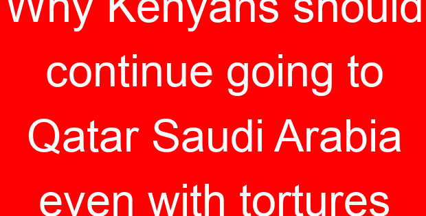 Why Kenyans should continue going to Qatar Saudi Arabia even with tortures