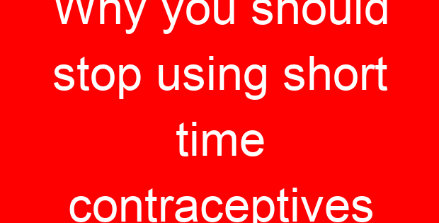 Why you should stop using short time contraceptives