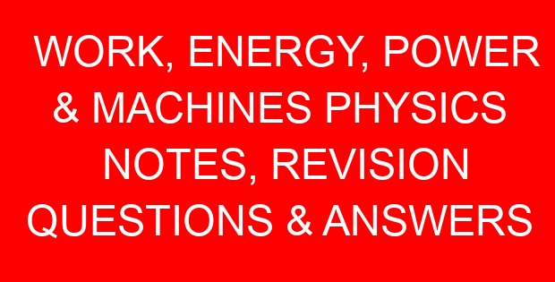 WORK, ENERGY, POWER & MACHINES PHYSICS NOTES, REVISION QUESTIONS & ANSWERS