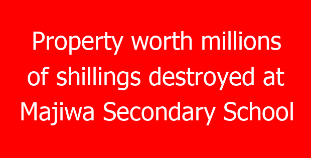 Property worth millions of shillings destroyed at Majiwa Secondary School